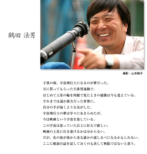 子供の頃、宇宙飛行士になるのが夢だった。父に買ってもらった天体望遠鏡で、はじめて土星の輪を肉眼で見たときの感激は今も覚えている。それまでは遥か彼方だった世界に、自分の手が届くような気がした。宇宙飛行士の夢は早々にあきらめたが、今は映画という宇宙を旅している。この宇宙は思っていた以上に壮大で厳しい。映画の土星に行き着けるかは分からない。だが、私の旅が後から来る誰かの道しるべになるかもしれない。ここに航海日誌を記しておくのも決して無駄ではないと思う。